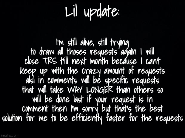 Sorry.. | Lil update:; I'm still alive, still trying to draw all thoses requests again I will close TRS t'ill next month because I can't keep up with the crazy amount of requests alsl in comments will be specific requests that will take WAY LONGER than others so will be done last if your request is in comment then I'm sorry but that's the best solution for me to be efficiently faster for the requests | image tagged in black background | made w/ Imgflip meme maker
