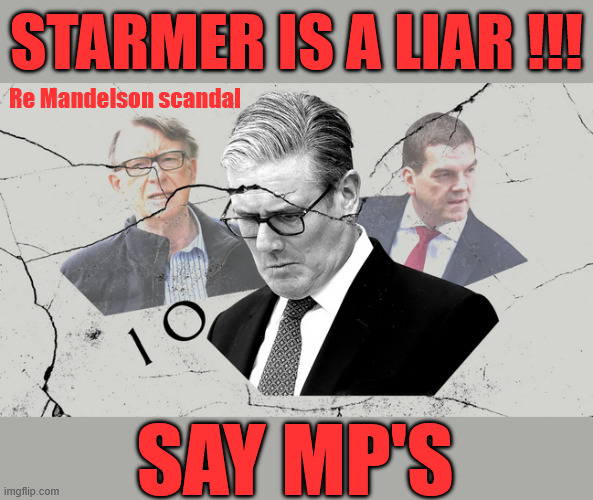 Starmer is a LIAR - say MP's | Starmer is a liar !!! Re Mandelson scandal; #Immigration #Starmerout #Labour #KeirStarmer #labourisdead #nevervotelabour #Antisemitism #Savile #Paedo #Worboys #GroomingGangs #Paedophile #IllegalImmigration #Immigrants #Invasion #Mandelson #StarmerResign #strikes #DigitalID #Starmerout Labour Starmer Mandelson Rayner Blair KeirStarmer labourisdead Illegal Immigration Immigrants Invasion StarmerResign Island of strangers Lucy Connolly Two-Tier Justice Andy Burnham Hadush Kebatu Iran war Reeves Labour Budget #Mandleson, Labour is never the answer; Shame on you if you're one of the 'misguided dreamers' who voted Starmer / Labour into power; Remember !!! Whatever the problem, Voting Labour is 'NEVER' the answer, Starmer is a LIAR, Starmer LIES; Say MP's | image tagged in starmer,mandelson,lies,liar,labour | made w/ Imgflip meme maker