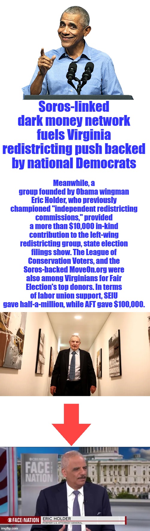 Criminals | Soros-linked dark money network fuels Virginia redistricting push backed by national Democrats; Meanwhile, a group founded by Obama wingman Eric Holder, who previously championed "independent redistricting commissions," provided a more than $10,000 in-kind contribution to the left-wing redistricting group, state election filings show. The League of Conservation Voters, and the Soros-backed MoveOn.org were also among Virginians for Fair Election's top donors. In terms of labor union support, SEIU gave half-a-million, while AFT gave $100,000. | image tagged in obama - sneaky shit | made w/ Imgflip meme maker