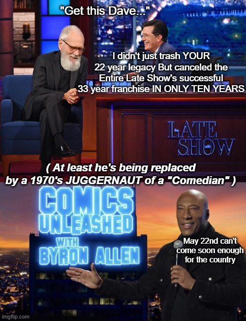 The show was already FRONT LOADED with Far Left from Letterman's Audience | "Get this Dave..."; I didn't just trash YOUR 22 year legacy But canceled the Entire Late Show's successful 33 year franchise IN ONLY TEN YEARS; ( At least he's being replaced by a 1970's JUGGERNAUT of a "Comedian" ); May 22nd can't come soon enough for the country | image tagged in colbert letterman late show meme | made w/ Imgflip meme maker