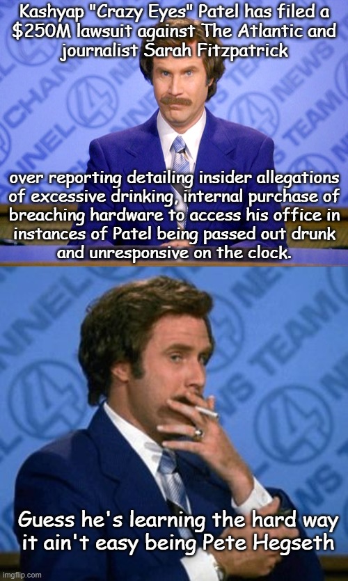 Let's see who blinks once the discovery process is under way. | Kashyap "Crazy Eyes" Patel has filed a
$250M lawsuit against The Atlantic and
journalist Sarah Fitzpatrick; over reporting detailing insider allegations
of excessive drinking, internal purchase of
breaching hardware to access his office in
instances of Patel being passed out drunk
and unresponsive on the clock. Guess he's learning the hard way
it ain't easy being Pete Hegseth | image tagged in news flash,i don't believe you,kash patel,go home youre drunk | made w/ Imgflip meme maker