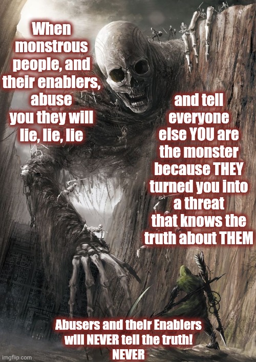 Abusive People & Their Enablers R NOT Good People.  They Pretend They R By Lying 2 Themselves & Everbody But They Know The Truth | and tell everyone else YOU are the monster because THEY turned you into a threat that knows the truth about THEM; When monstrous people, and their enablers, abuse you they will lie, lie, lie; Abusers and their Enablers
will NEVER tell the truth!
NEVER | image tagged in abusers,child abuse,mental abuse,verbal abuse,physical abuse,memes | made w/ Imgflip meme maker