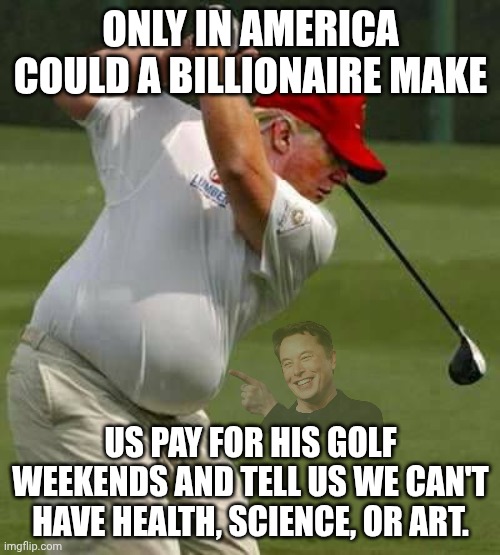 Trump playing the country for money from golf to stock market manipulation | ONLY IN AMERICA COULD A BILLIONAiRE MAKE; US PAY FOR HIS GOLF WEEKENDS AND TELL US WE CAN'T HAVE HEALTH, SCIENCE, OR ART. | image tagged in trump golf gut,trump unfit unqualified dangerous,impeach trump,stable genius,donald trump | made w/ Imgflip meme maker