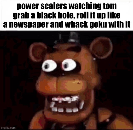 Shocked Freddy Fazbear | power scalers watching tom grab a black hole, roll it up like a newspaper and whack goku with it | image tagged in shocked freddy fazbear | made w/ Imgflip meme maker