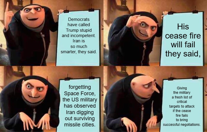 Anti-Trumpers only hear their own screams in their echo chamber, as Hegseth and the Administration execute the plan for peace. | Democrats have called Trump stupid and incompetent. Iran is so much smarter, they said. His cease fire will fail they said, Giving the military a fresh list of critical targets to attack if the cease fire fails to bring successful negotiations. forgetting Space Force, the US military has observed Iran digging out surviving missile cities. | image tagged in memes,gru's plan | made w/ Imgflip meme maker