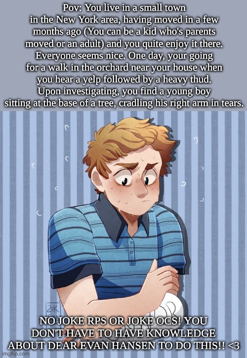 DEAR EVAN HANSEn RP <33 TW: mentions of suicide | Pov: You live in a small town in the New York area, having moved in a few months ago (You can be a kid who's parents moved or an adult) and you quite enjoy it there. Everyone seems nice. One day, your going for a walk in the orchard near your house when you hear a yelp followed by a heavy thud. Upon investigating, you find a young boy sitting at the base of a tree, cradling his right arm in tears. No joke rps or joke ocs! You don't have to have knowledge about Dear Evan Hansen to do this!! <3 | image tagged in bd5c72916d3edc484e7894fec101cccc jpg | made w/ Imgflip meme maker