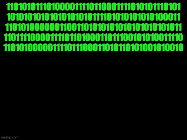 110001110110111000010101 | 110101011101000011110110001111010101110101
10101010101010101010111101010101010100011
11010100000011001101010101010101010101011
1101111000011110110100011011100101010011110
110101000001111011100011010110101001010010 | made w/ Imgflip meme maker