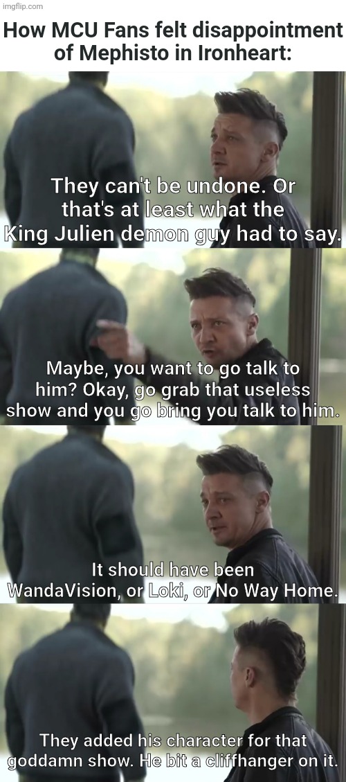 How MCU Fans went disappointed to Mephisto in Ironheart | How MCU Fans felt disappointment of Mephisto in Ironheart:; They can't be undone. Or that's at least what the King Julien demon guy had to say. Maybe, you want to go talk to him? Okay, go grab that useless show and you go bring you talk to him. It should have been WandaVision, or Loki, or No Way Home. They added his character for that goddamn show. He bit a cliffhanger on it. | image tagged in marvel cinematic universe,avengers endgame,madagascar,hawkeye,marvel | made w/ Imgflip meme maker