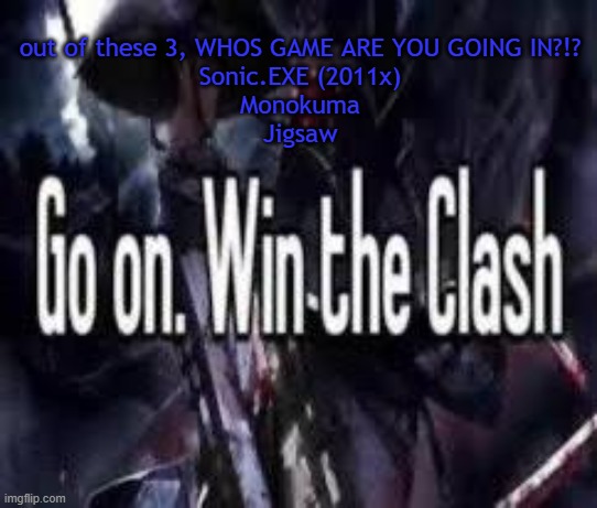 im taking monokuma | out of these 3, WHOS GAME ARE YOU GOING IN?!?
Sonic.EXE (2011x)
Monokuma
Jigsaw | image tagged in go on win the clash | made w/ Imgflip meme maker