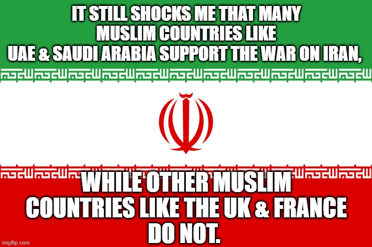 Iran Support | It still shocks me that many Muslim countries like
UAE & Saudi Arabia support the War on Iran, while other Muslim countries like the UK & France
do not. | image tagged in iran support | made w/ Imgflip meme maker