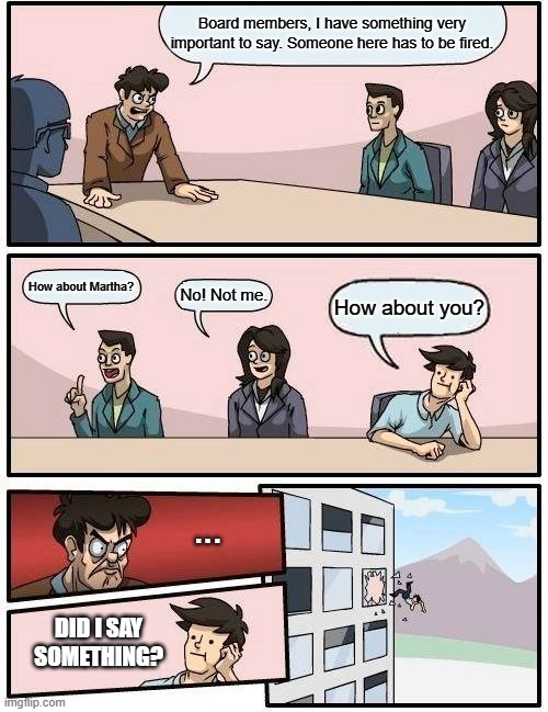 Boardroom Meeting Suggestion Meme | Board members, I have something very important to say. Someone here has to be fired. How about Martha? No! Not me. How about you? . . . Did I say something? | image tagged in memes,boardroom meeting suggestion | made w/ Imgflip meme maker