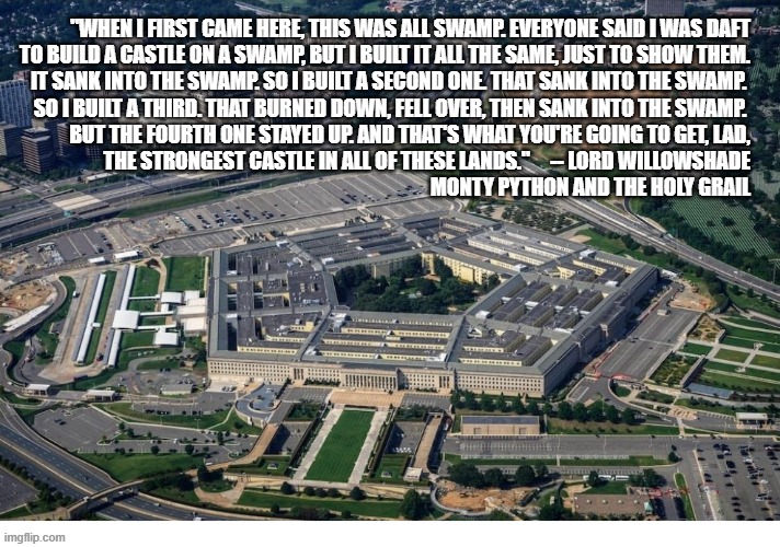 The Pentagon fell into the swamp | "When I first came here, this was all swamp. Everyone said I was daft
to build a castle on a swamp, but I built it all the same, just to show them.
It sank into the swamp. So I built a second one. That sank into the swamp. 
So I built a third. That burned down, fell over, then sank into the swamp. 
But the fourth one stayed up. And that's what you're going to get, Lad,
the strongest castle in all of these lands."     -- Lord WIllowshade
Monty Python and the Holy Grail | image tagged in pentagon,swamp,monty python | made w/ Imgflip meme maker
