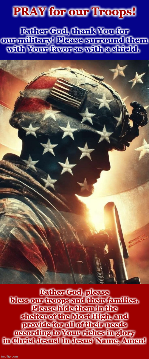 Pray For Our Troops! | PRAY for our Troops! Father God, thank You for our military! Please surround them with Your favor as with a shield. @SongofGrace @OneJoyfulNoise; Father God, please bless our troops and their families. Please hide them in the shelter of the Most High, and provide for all of their needs according to Your riches in glory in Christ Jesus! In Jesus' Name, Amen! | made w/ Imgflip meme maker