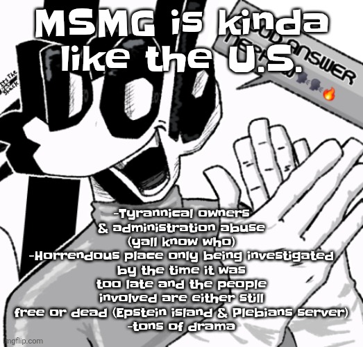 Good answer nephew | -Tyrannical owners & administration abuse (yall know who)
-Horrendous place only being investigated by the time it was too late and the people involved are either still free or dead (Epstein island & Plebians server)
-tons of drama; MSMG is kinda like the U.S. | image tagged in good answer nephew | made w/ Imgflip meme maker