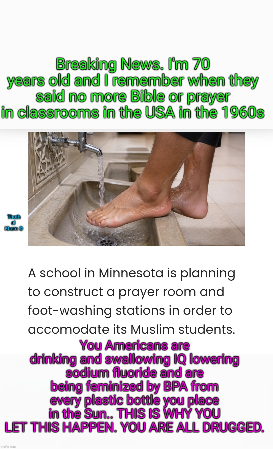 Muslim prayer rooms in United States schools | Breaking News. I'm 70 years old and I remember when they said no more Bible or prayer in classrooms in the USA in the 1960s; Thoth al  Khem ©; You Americans are drinking and swallowing IQ lowering sodium fluoride and are being feminized by BPA from every plastic bottle you place in the Sun.. THIS IS WHY YOU LET THIS HAPPEN. YOU ARE ALL DRUGGED. | image tagged in islam is the broom of judaism,3 abrahamic religions same god,sodium fluoride is poison,fluoride lowers iq,idiots | made w/ Imgflip meme maker