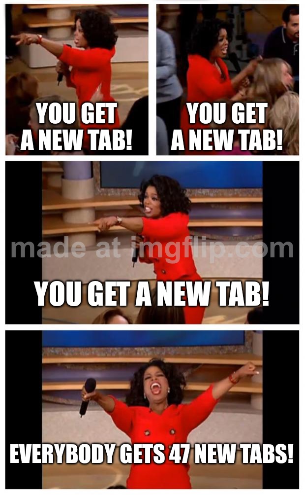 YOU GET A NEW TAB! YOU GET A NEW TAB! YOU GET A NEW TAB! EVERYBODY GETS 47 NEW TABS! | YOU GET A NEW TAB! YOU GET A NEW TAB! YOU GET A NEW TAB! EVERYBODY GETS 47 NEW TABS! | image tagged in memes,oprah you get a car everybody gets a car,browser history,browser,research,productivity | made w/ Imgflip meme maker