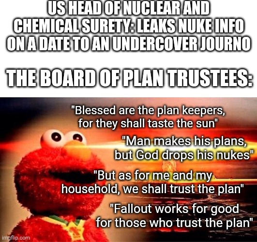 James o'keefe strikes again | Us head of nuclear and chemical surety: leaks nuke info on a date to an undercover journo; The board of plan trustees:; "Blessed are the plan keepers, for they shall taste the sun"; "Man makes his plans, but God drops his nukes"; "But as for me and my household, we shall trust the plan"; "Fallout works for good for those who trust the plan" | image tagged in blank white template,elmo nuclear explosion | made w/ Imgflip meme maker