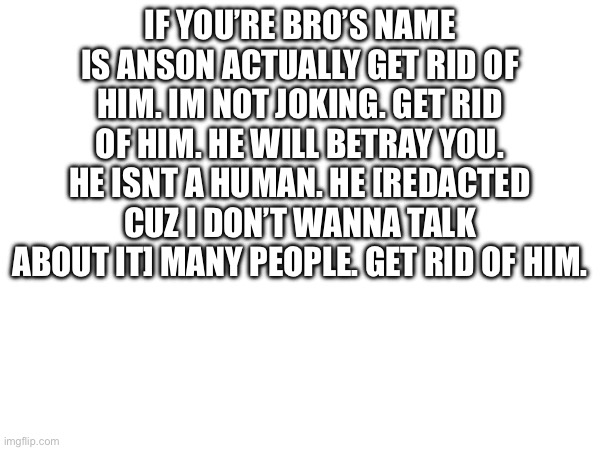 If you’re bro’s name is anson actually get rid of him. Im not joking. Get rid of him. He will betray you. He isnt a human. He [redacted cuz I don’t wanna talk about it] many people. Get rid of him. | made w/ Imgflip meme maker