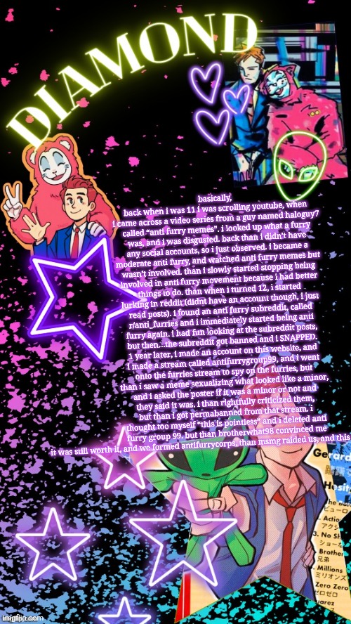 Diamond's Hesitant Alien temp ! ! (TYSM DISCO!!!) | basically, back when i was 11 i was scrolling youtube, when i came across a video series from a guy named haloguy7 called “anti furry memes”. i looked up what a furry was, and i was disgusted. back than i didn’t have any social accounts, so i just observed. i became a moderate anti furry, and watched anti furry memes but wasn’t involved. than i slowly started stopping being involved in anti furry movement because i had better things to do. than when i turned 12, i started lurking in reddit (didnt have an account though, i just read posts). i found an anti furry subreddit, called r/anti_furries and i immediately started being anti furry again. i had fun looking at the subreddit posts, but then…the subreddit got banned and i SNAPPED. 1 year later, i made an account on this website, and i made a stream called antifurrygroup99, and i went onto the furries stream to spy on the furries, but than i saw a meme sexualizing what looked like a minor, and i asked the poster if it was a minor or not and they said it was. i than rightfully criticized them, but than i got permabanned from that stream. i thought too myself “this is pointless” and i deleted anti furry group 99. but than brotherwhat98 convinced me it was still worth it, and we formed antifurrycorps. than msmg raided us, and this shit happened | image tagged in diamond's hesitant alien temp tysm disco | made w/ Imgflip meme maker