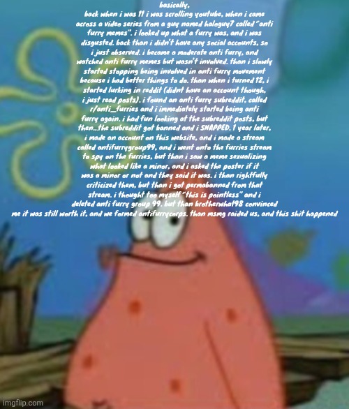 Subaru | basically, back when i was 11 i was scrolling youtube, when i came across a video series from a guy named haloguy7 called “anti furry memes”. i looked up what a furry was, and i was disgusted. back than i didn’t have any social accounts, so i just observed. i became a moderate anti furry, and watched anti furry memes but wasn’t involved. than i slowly started stopping being involved in anti furry movement because i had better things to do. than when i turned 12, i started lurking in reddit (didnt have an account though, i just read posts). i found an anti furry subreddit, called r/anti_furries and i immediately started being anti furry again. i had fun looking at the subreddit posts, but then…the subreddit got banned and i SNAPPED. 1 year later, i made an account on this website, and i made a stream called antifurrygroup99, and i went onto the furries stream to spy on the furries, but than i saw a meme sexualizing what looked like a minor, and i asked the poster if it was a minor or not and they said it was. i than rightfully criticized them, but than i got permabanned from that stream. i thought too myself “this is pointless” and i deleted anti furry group 99. but than brotherwhat98 convinced me it was still worth it, and we formed antifurrycorps. than msmg raided us, and this shit happened | image tagged in subaru | made w/ Imgflip meme maker