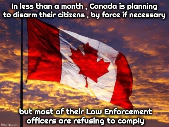 O' Canada , what the Hell happened ? | In less than a month , Canada is planning to disarm their citizens , by force if necessary; but most of their Law Enforcement officers are refusing to comply | image tagged in canada,fascism,x x everywhere,surrounded,woke,snow joke | made w/ Imgflip meme maker