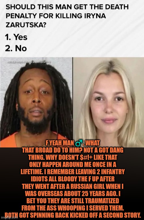 Funny | F yeah man ♂️. What that broad do to him? Not a got dang thing. Why doesn't $#!+ like that only happen around me once in a lifetime. I remember leaving 2 infantry idiots all bloody the F up after they went after a Russian girl when I was overseas about 25 years ago. I bet you they are still traumatized from the ass whooping I served them. Both got spinning back kicked off a second story. | image tagged in funny,politics,court,trial,government,life and death | made w/ Imgflip meme maker