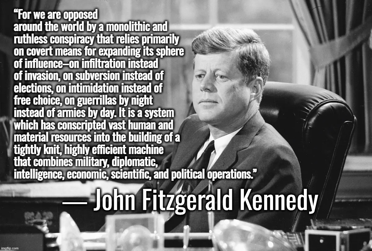 “It's a rigged system.” — Donald Trump | “For we are opposed around the world by a monolithic and ruthless conspiracy that relies primarily on covert means for expanding its sphere of influence–on infiltration instead of invasion, on subversion instead of elections, on intimidation instead of free choice, on guerrillas by night instead of armies by day. It is a system which has conscripted vast human and material resources into the building of a tightly knit, highly efficient machine that combines military, diplomatic, intelligence, economic, scientific, and political operations.”; ― John Fitzgerald Kennedy | image tagged in john f kennedy,donald trump,conspiracy theory,cia,ukraine,israel | made w/ Imgflip meme maker
