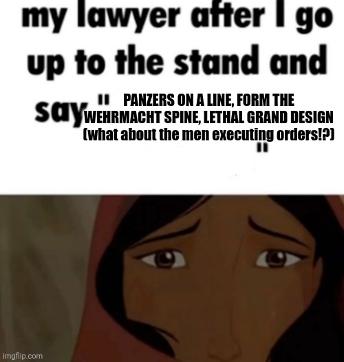 my lawyer after i go up to the stand and say x | PANZERS ON A LINE, FORM THE WEHRMACHT SPINE, LETHAL GRAND DESIGN (what about the men executing orders!?) | image tagged in my lawyer after i go up to the stand and say x | made w/ Imgflip meme maker
