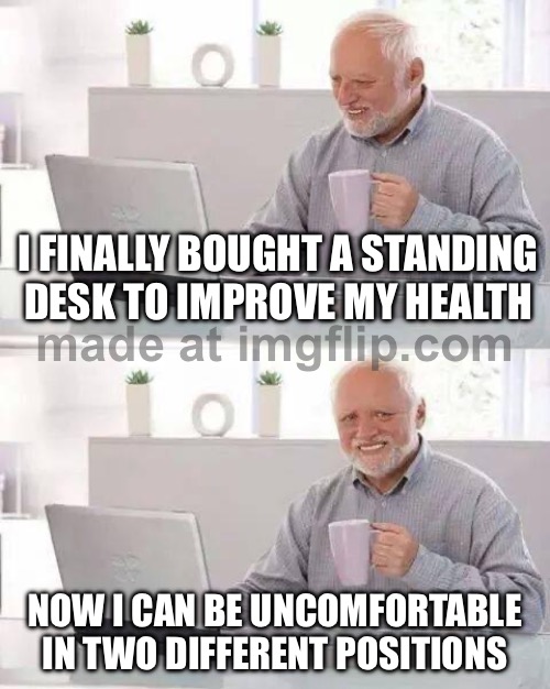 I FINALLY BOUGHT A STANDING DESK TO IMPROVE MY HEALTH; NOW I CAN BE UNCOMFORTABLE IN TWO DIFFERENT POSITIONS | I FINALLY BOUGHT A STANDING DESK TO IMPROVE MY HEALTH; NOW I CAN BE UNCOMFORTABLE IN TWO DIFFERENT POSITIONS | image tagged in memes,hide the pain harold,health,healthcare,healthy,desk | made w/ Imgflip meme maker