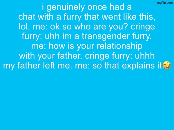 i genuinely once had a chat with a furry that went like this, lol. me: ok so who are you? cringe furry: uhh im a transgender furry. me: how is your relationship with your father. cringe furry: uhhh my father left me. me: so that explains it🤣 | made w/ Imgflip meme maker