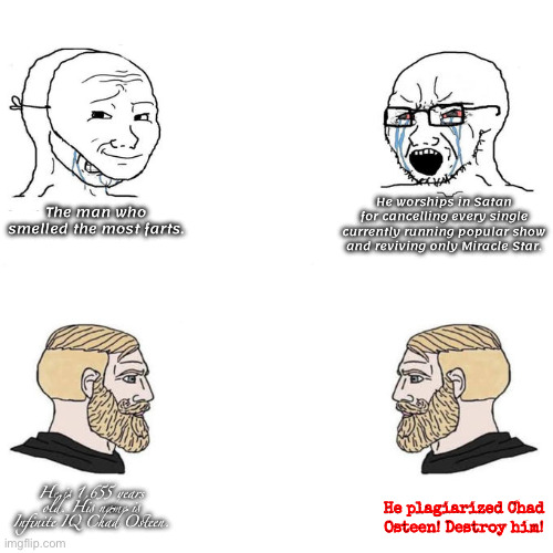 3 men are different, one is a identity stealer. | He worships in Satan for cancelling every single currently running popular show and reviving only Miracle Star. The man who smelled the most farts. He is 1,655 years old. His name is Infinite IQ Chad Osteen. He plagiarized Chad Osteen! Destroy him! | image tagged in soyjak vs chad meme template,identity,stolen,satan,farts,infinite iq | made w/ Imgflip meme maker