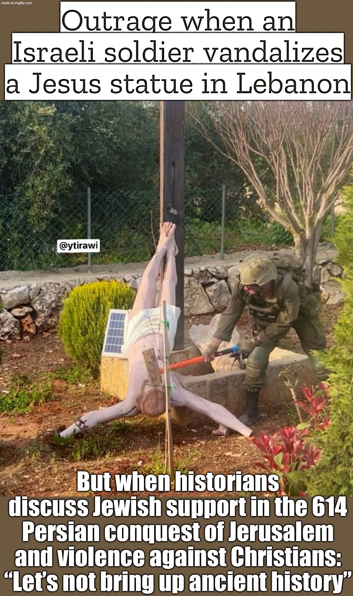 Outrage: an IDF soldier vandalized a Jesus statue in Lebanon; History repeats: Dinur/Horowitz note Jews aided Persia in 614 | Outrage when an Israeli soldier vandalizes a Jesus statue in Lebanon; But when historians discuss Jewish support in the 614 Persian conquest of Jerusalem and violence against Christians: “Let’s not bring up ancient history” | image tagged in israeli soldier destroys jesus statue in lebanon,history memes,history,empire,abrahamic religions,christianity | made w/ Imgflip meme maker