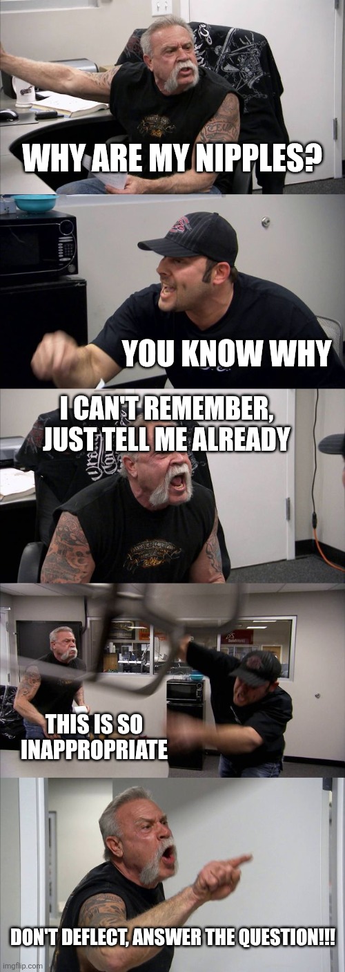 Why, tho? | Why are my nipples? You know why; I can't remember, just tell me already; This is so inappropriate; Don't deflect, answer the question!!! | image tagged in american chopper argument,nipples,why are you reading this,oh god why,why can't you just be normal,but why why would you do that | made w/ Imgflip meme maker