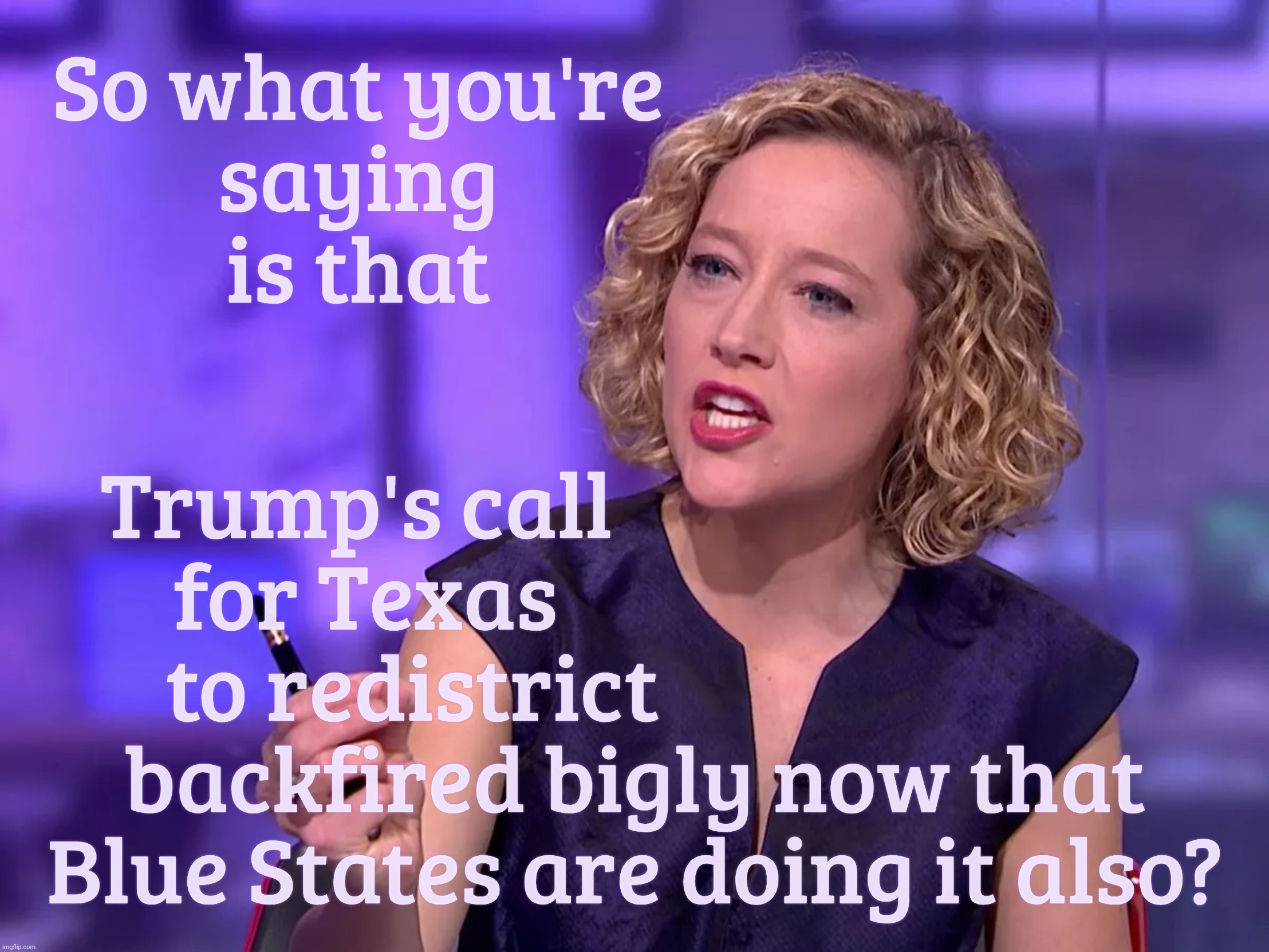 Cathy Newman | So what you're
saying
is that; Trump's call                              
for Texas                             
to redistrict                        
backfired bigly now that
Blue States are doing it also? | image tagged in cathy newman | made w/ Imgflip meme maker
