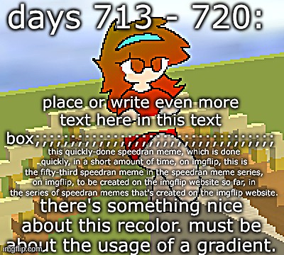 days 713 - 720: a nice gradient to use | days 713 - 720:; place or write even more text here in this text box;;;;;;;;;;;;;;;;;;;;;;;;;;;;;;;;;;; this quickly-done speedran meme, which is done quickly, in a short amount of time, on imgflip, this is the fifty-third speedran meme in the speedran meme series, on imgflip, to be created on the imgflip website so far, in the series of speedran memes that's created on the imgflip website. there's something nice about this recolor. must be about the usage of a gradient. | image tagged in nice,stuff,funny | made w/ Imgflip meme maker