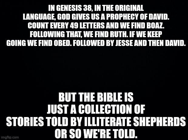Black background | In genesis 38, In the original language, God gives us a prophecy of david.
Count every 49 letters and we find Boaz. Following that, we find Ruth. If we keep going we find obed. Followed by Jesse and then David. But the Bible is just a collection of stories told by illiterate shepherds
Or so we're told. | image tagged in black background | made w/ Imgflip meme maker