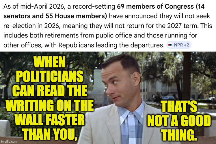 Gumpy wisdom. | when
politicians
can read the
writing on the
wall faster
than you, that's
not a good
thing. | image tagged in memes,the end is near,forrest gump | made w/ Imgflip meme maker