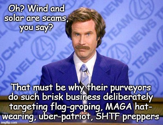 anchorman news update | Oh? Wind and
solar are scams,
you say? That must be why their purveyors
do such brisk business deliberately
targeting flag-groping, MAGA hat | image tagged in anchorman news update | made w/ Imgflip meme maker