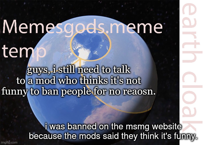 memesgods.meme temp | guys, i still need to talk to a mod who thinks it's not funny to ban people for no reaosn. i was banned on the msmg website because the mods said they think it's funny. | image tagged in memesgods meme temp | made w/ Imgflip meme maker
