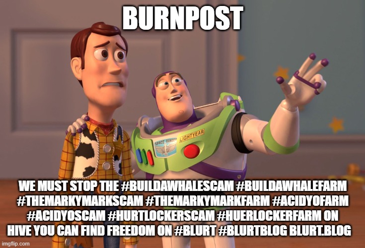 X, X Everywhere Meme | Burnpost; we must stop the #buildawhalescam #buildawhalefarm #themarkymarkscam #themarkymarkfarm #acidyofarm #acidyoscam #hurtlockerscam #huerlockerfarm on Hive you can find freedom on #blurt #blurtblog blurt.blog | image tagged in memes,x x everywhere | made w/ Imgflip meme maker