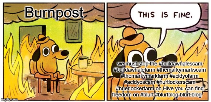 This Is Fine Meme | Burnpost; we must stop the #buildawhalescam #buildawhalefarm #themarkymarkscam #themarkymarkfarm #acidyofarm #acidyoscam #hurtlockerscam #huerlockerfarm on Hive you can find freedom on #blurt #blurtblog blurt.blog | image tagged in memes,this is fine | made w/ Imgflip meme maker