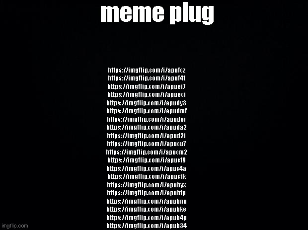 Black background | meme plug; https://imgflip.com/i/apufcz
https://imgflip.com/i/apuf4t
https://imgflip.com/i/apuei7
https://imgflip.com/i/apueci
https://imgflip.com/i/apudy3
https://imgflip.com/i/apudmf
https://imgflip.com/i/apudei
https://imgflip.com/i/apuda2
https://imgflip.com/i/apud2i
https://imgflip.com/i/apucu7
https://imgflip.com/i/apucm2
https://imgflip.com/i/apucf9
https://imgflip.com/i/apuc4a
https://imgflip.com/i/apuc1k
https://imgflip.com/i/apubyx
https://imgflip.com/i/apubtp
https://imgflip.com/i/apubnu
https://imgflip.com/i/apubke
https://imgflip.com/i/apub4p
https://imgflip.com/i/apub34 | image tagged in black background | made w/ Imgflip meme maker