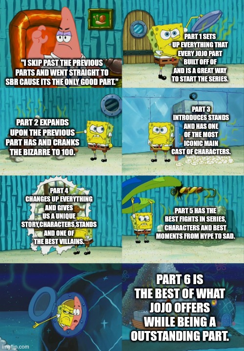 don't be a part skipper | part 1 sets up everything that every Jojo part built off of and is a great way to start the series. "i skip past the previous parts and went straight to sbr cause its the only good part."; part 3 introduces stands and has one of the most iconic main cast of characters. part 2 expands upon the previous part has and cranks the bizarre to 100. part 4 changes up everything and gives us a unique story,characters,stands and one of the best villains. part 5 has the best fights in series, characters and best moments from hype to sad. part 6 is the best of what Jojo offers while being a outstanding part. | image tagged in spongebob diapers meme,jojo's bizarre adventure,don't be a part skipper | made w/ Imgflip meme maker