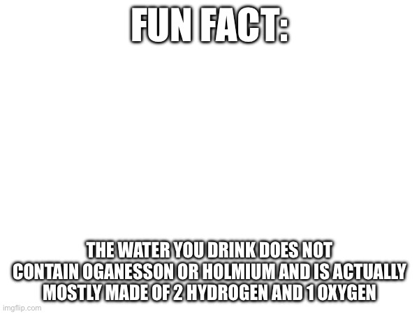 Facts | Fun Fact:; The water you drink does not contain oganesson or holmium and is actually mostly made of 2 hydrogen and 1 oxygen | image tagged in science fact | made w/ Imgflip meme maker