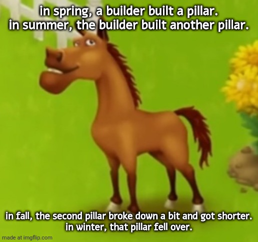 hayday horse | in spring, a builder built a pillar.
in summer, the builder built another pillar. in fall, the second pillar broke down a bit and got shorter.
in winter, that pillar fell over. | image tagged in hayday horse | made w/ Imgflip meme maker