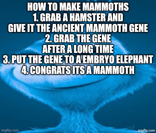 knee surgery | How to make mammoths
1. Grab a hamster and give it the ancient mammoth gene
2. Grab the gene after a long time
3. Put the gene to a embryo elephant
4. Congrats its a mammoth | made w/ Imgflip meme maker