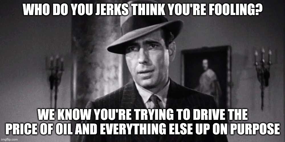 Humphrey Bogart Maltese Falcoln | Who do you jerks think you're fooling? We know you're trying to drive the price of oil and everything else up on purpose | image tagged in humphrey bogart maltese falcoln | made w/ Imgflip meme maker