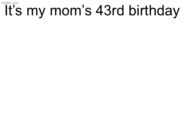 It’s my mom’s 43rd birthday | made w/ Imgflip meme maker
