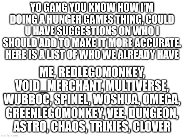 gng we need more | yo gang you know how I'm doing a hunger games thing, could u have suggestions on who I should add to make it more accurate. here is a list of who we already have; Me, redlegomonkey, Void_merchant, multiverse, wubboc, spinel, woshua, omega, greenlegomonkey, vee, dungeon, astro, chaos, trixies, clover | image tagged in understream,i summon thee,hunger games,people,we need more | made w/ Imgflip meme maker
