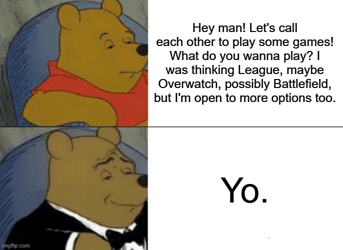 Yo | Hey man! Let's call each other to play some games! What do you wanna play? I was thinking League, maybe Overwatch, possibly Battlefield, but I'm open to more options too. Yo. | image tagged in memes,tuxedo winnie the pooh | made w/ Imgflip meme maker